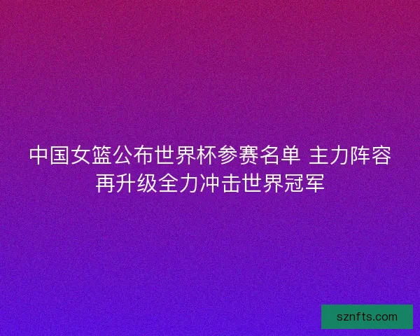 中国女篮公布世界杯参赛名单 主力阵容再升级全力冲击世界冠军