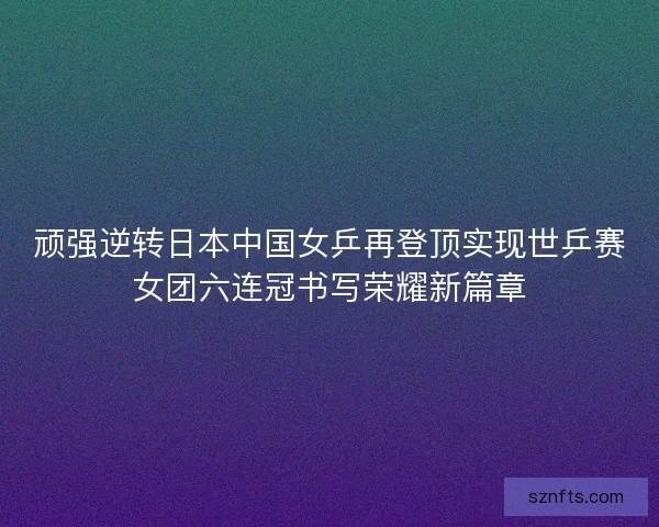 顽强逆转日本中国女乒再登顶实现世乒赛女团六连冠书写荣耀新篇章