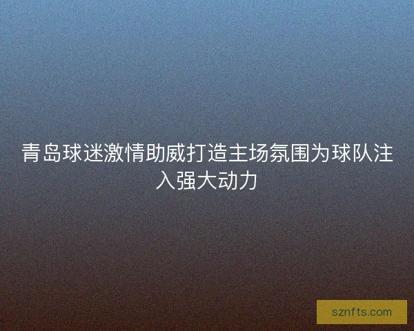 青岛球迷激情助威打造主场氛围为球队注入强大动力