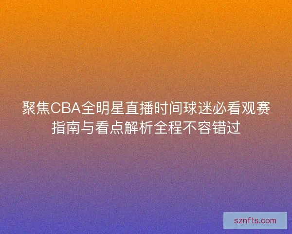 聚焦CBA全明星直播时间球迷必看观赛指南与看点解析全程不容错过