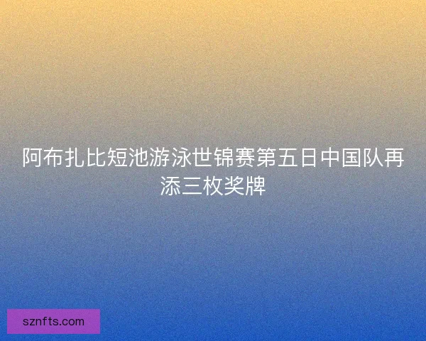 阿布扎比短池游泳世锦赛第五日中国队再添三枚奖牌